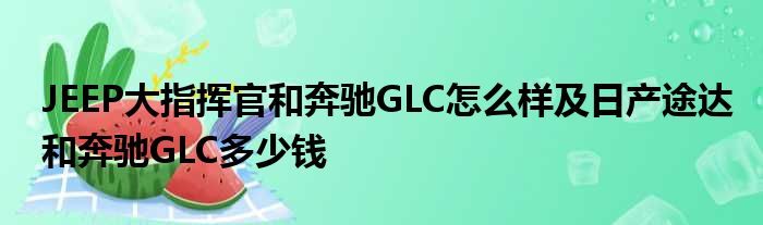 JEEP大指挥官和奔驰GLC怎么样及日产途达和奔驰GLC多少钱