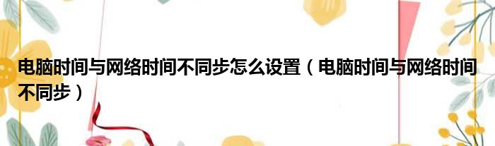 电脑时间与网络时间不同步怎么设置（电脑时间与网络时间不同步）