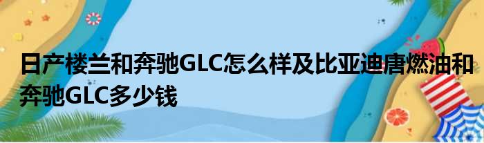 日产楼兰和奔驰GLC怎么样及比亚迪唐燃油和奔驰GLC多少钱