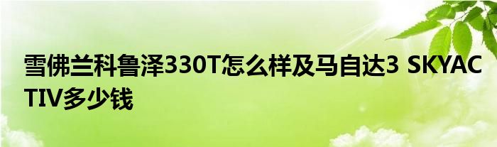 雪佛兰科鲁泽330T怎么样及马自达3 SKYACTIV多少钱