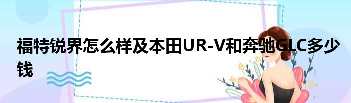 福特锐界怎么样及本田UR-V和奔驰GLC多少钱