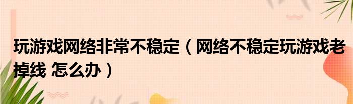 玩游戏网络非常不稳定（网络不稳定玩游戏老掉线 怎么办）