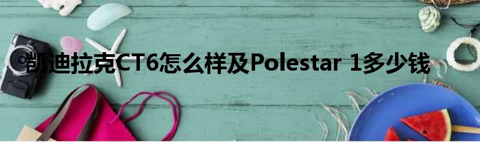 凯迪拉克CT6怎么样及Polestar 1多少钱