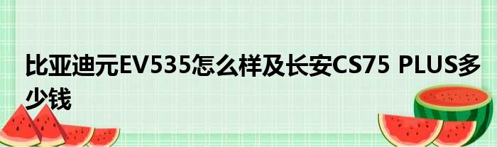 比亚迪元EV535怎么样及长安CS75 PLUS多少钱