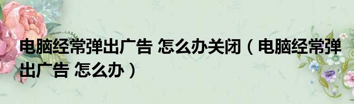 电脑经常弹出广告 怎么办关闭（电脑经常弹出广告 怎么办）