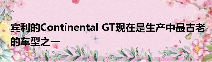 宾利的Continental GT现在是生产中最古老的车型之一