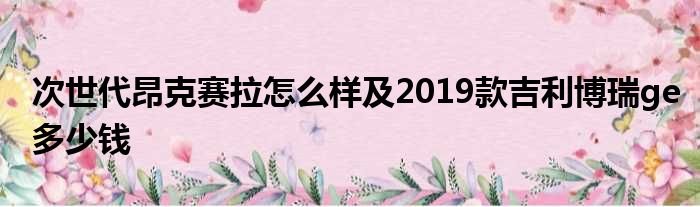 次世代昂克赛拉怎么样及2019款吉利博瑞ge多少钱