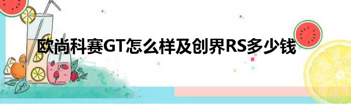 欧尚科赛GT怎么样及创界RS多少钱