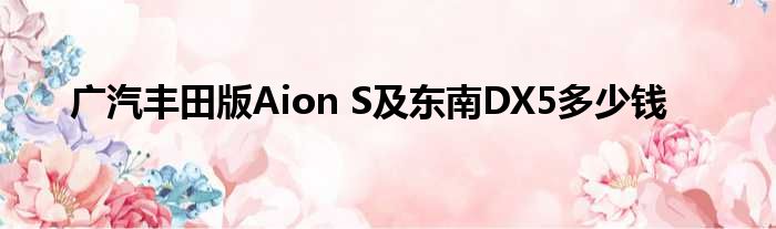 广汽丰田版Aion S及东南DX5多少钱