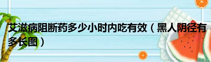 艾滋病阻断药多少小时内吃有效（黑人阴径有多长图）