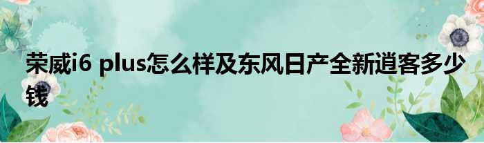 荣威i6 plus怎么样及东风日产全新逍客多少钱