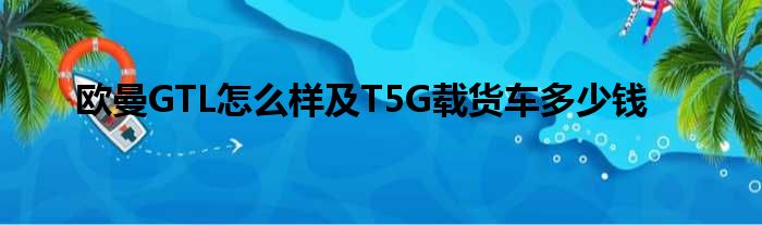 欧曼GTL怎么样及T5G载货车多少钱