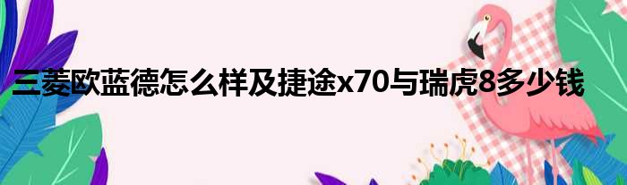 三菱欧蓝德怎么样及捷途x70与瑞虎8多少钱