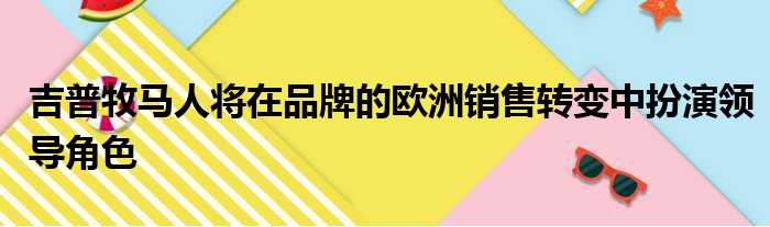 吉普牧马人将在品牌的欧洲销售转变中扮演领导角色