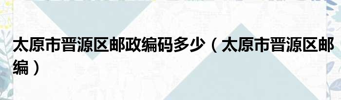 太原市晋源区邮政编码多少（太原市晋源区邮编）