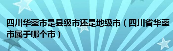 四川华蓥市是县级市还是地级市（四川省华蓥市属于哪个市）