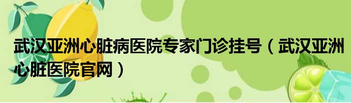 武汉亚洲心脏病医院专家门诊挂号（武汉亚洲心脏医院官网）