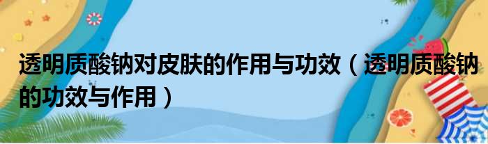 透明质酸钠对皮肤的作用与功效（透明质酸钠的功效与作用）