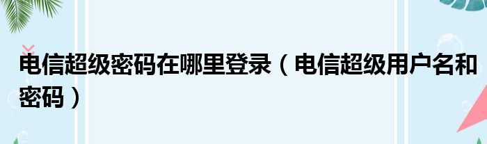 电信超级密码在哪里登录（电信超级用户名和密码）