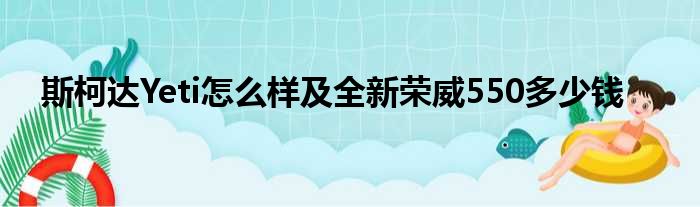 斯柯达Yeti怎么样及全新荣威550多少钱