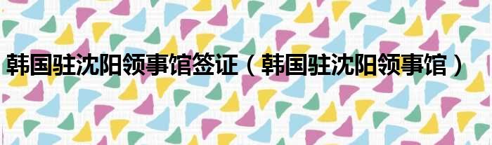 韩国驻沈阳领事馆签证（韩国驻沈阳领事馆）