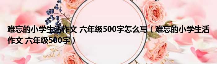 难忘的小学生活作文 六年级500字怎么写（难忘的小学生活作文 六年级500字）