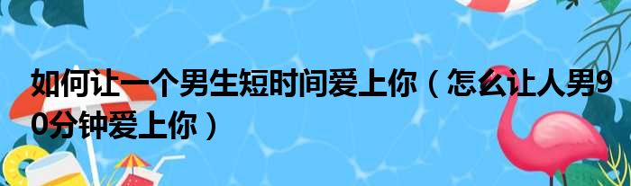 如何让一个男生短时间爱上你（怎么让人男90分钟爱上你）