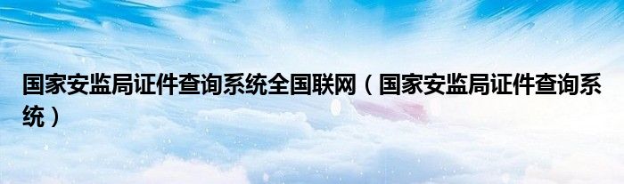 国家安监局证件查询系统全国联网（国家安监局证件查询系统）