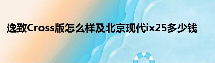 逸致Cross版怎么样及北京现代ix25多少钱