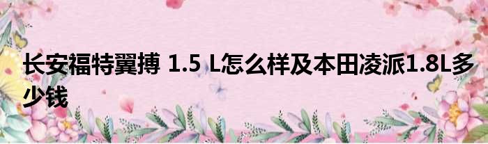 长安福特翼搏 1.5 L怎么样及本田凌派1.8L多少钱