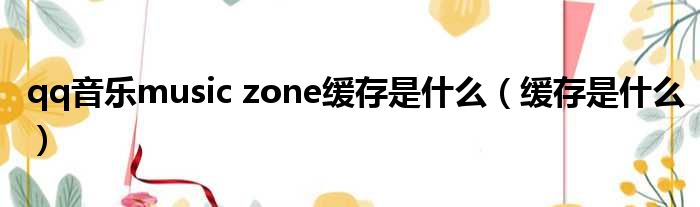 qq音乐music zone缓存是什么（缓存是什么）