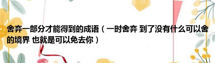 舍弃一部分才能得到的成语（一时舍弃 到了没有什么可以舍的境界 也就是可以免去你）