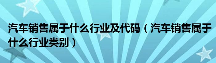 汽车销售属于什么行业及代码（汽车销售属于什么行业类别）