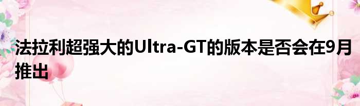 法拉利超强大的Ultra-GT的版本是否会在9月推出