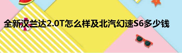 全新汉兰达2.0T怎么样及北汽幻速S6多少钱