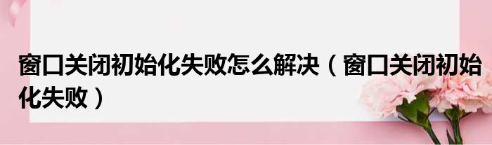 窗口关闭初始化失败怎么解决（窗口关闭初始化失败）