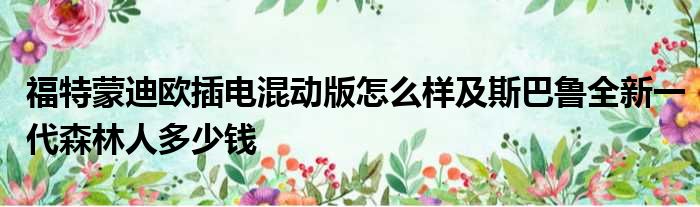 福特蒙迪欧插电混动版怎么样及斯巴鲁全新一代森林人多少钱