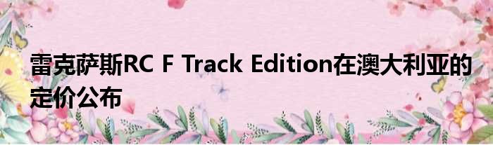 雷克萨斯RC F Track Edition在澳大利亚的定价公布