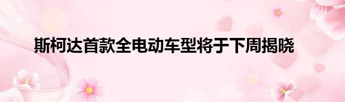 斯柯达首款全电动车型将于下周揭晓