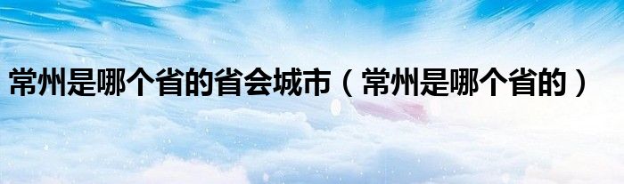 常州是哪个省的省会城市（常州是哪个省的）