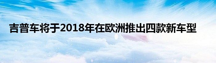 吉普车将于2018年在欧洲推出四款新车型