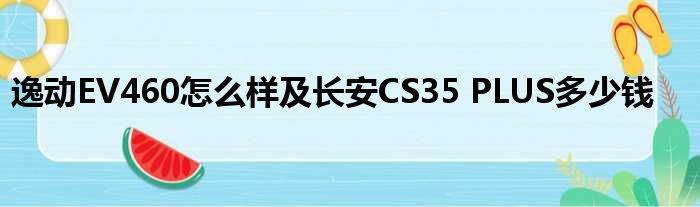 逸动EV460怎么样及长安CS35 PLUS多少钱