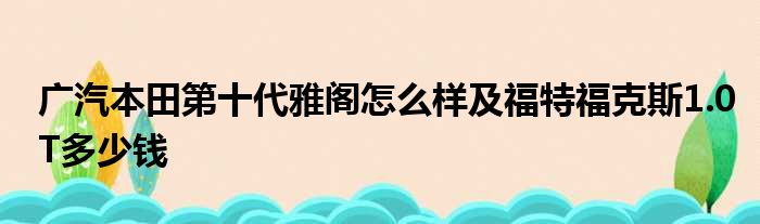 广汽本田第十代雅阁怎么样及福特福克斯1.0T多少钱