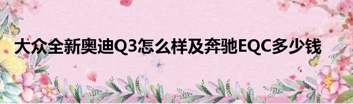 大众全新奥迪Q3怎么样及奔驰EQC多少钱