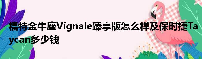 福特金牛座Vignale臻享版怎么样及保时捷Taycan多少钱