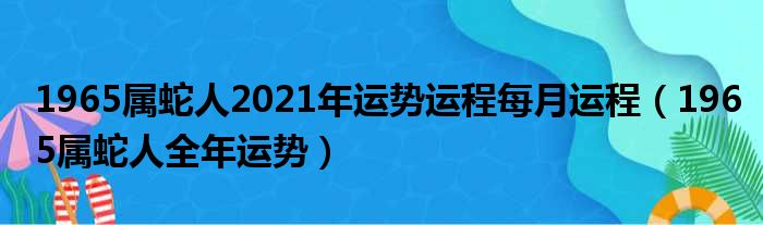 1965属蛇人2021年运势运程每月运程（1965属蛇人全年运势）