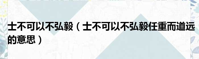 士不可以不弘毅（士不可以不弘毅任重而道远的意思）