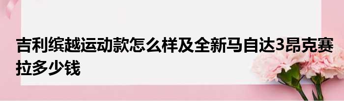 吉利缤越运动款怎么样及全新马自达3昂克赛拉多少钱