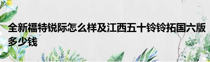 全新福特锐际怎么样及江西五十铃铃拓国六版多少钱