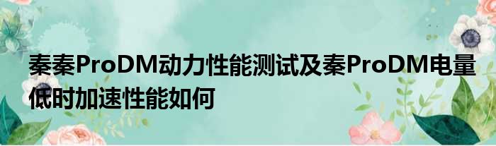 秦秦ProDM动力性能测试及秦ProDM电量低时加速性能如何